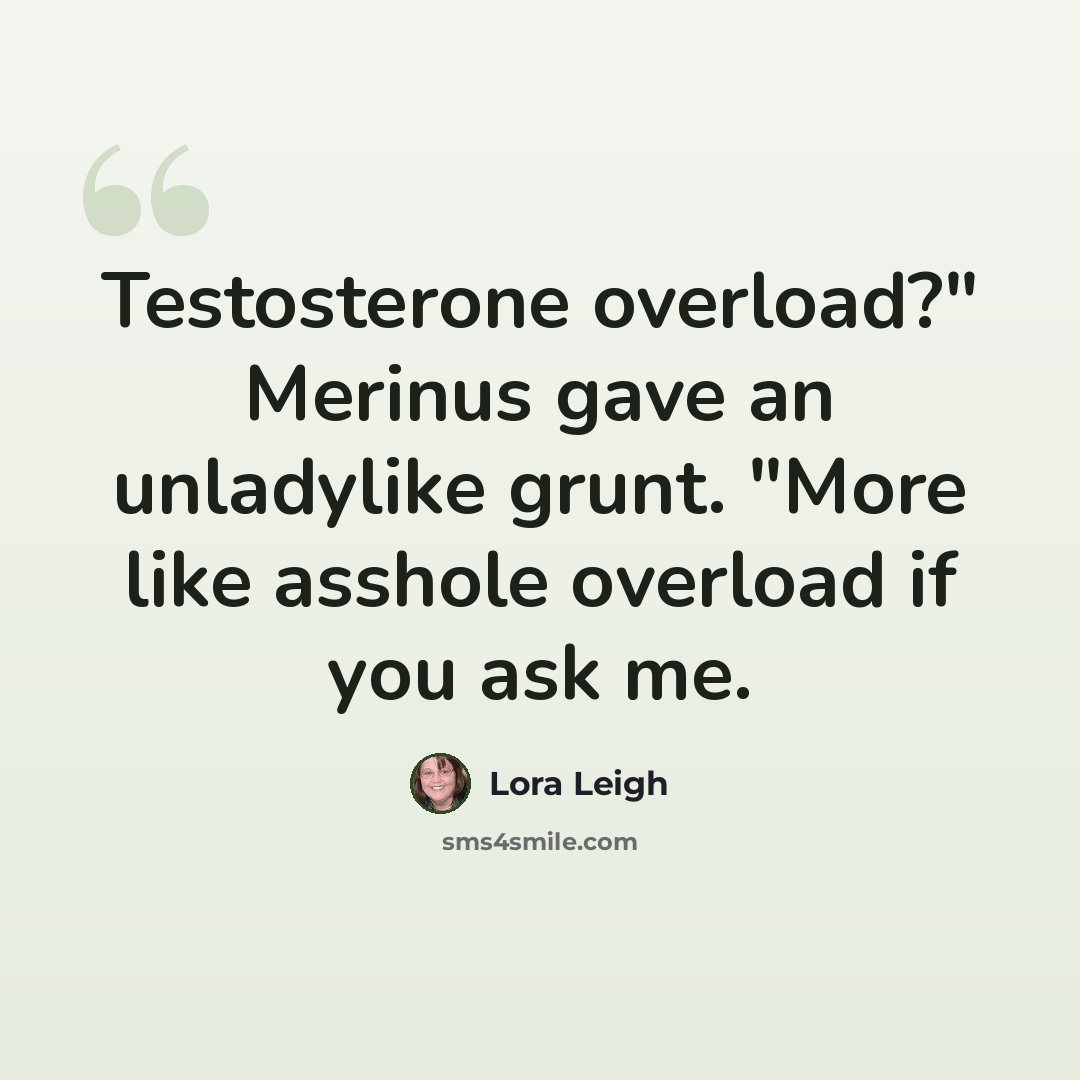 “Testosterone overload?" Merinus gave an unladylike grunt. "More like asshole overload if you ask me.” quote by Lora Leigh