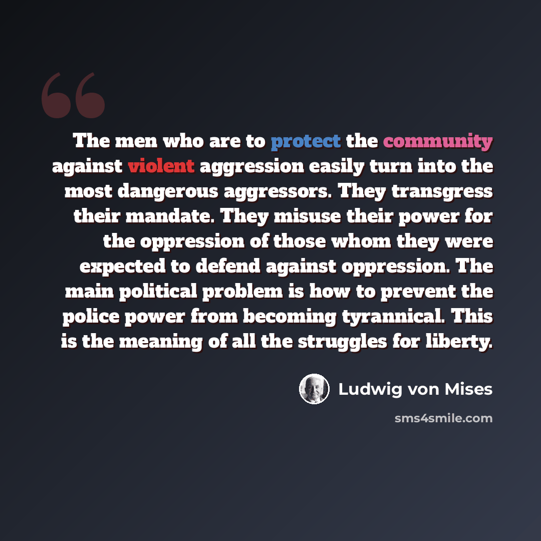 “The men who are to protect the community against violent aggression easily turn into the most dangerous aggressors. They transgress their mandate. They misuse their power for the oppression of those whom they were expected to defend against oppression. The main political problem is how to prevent…” quote by Ludwig von Mises