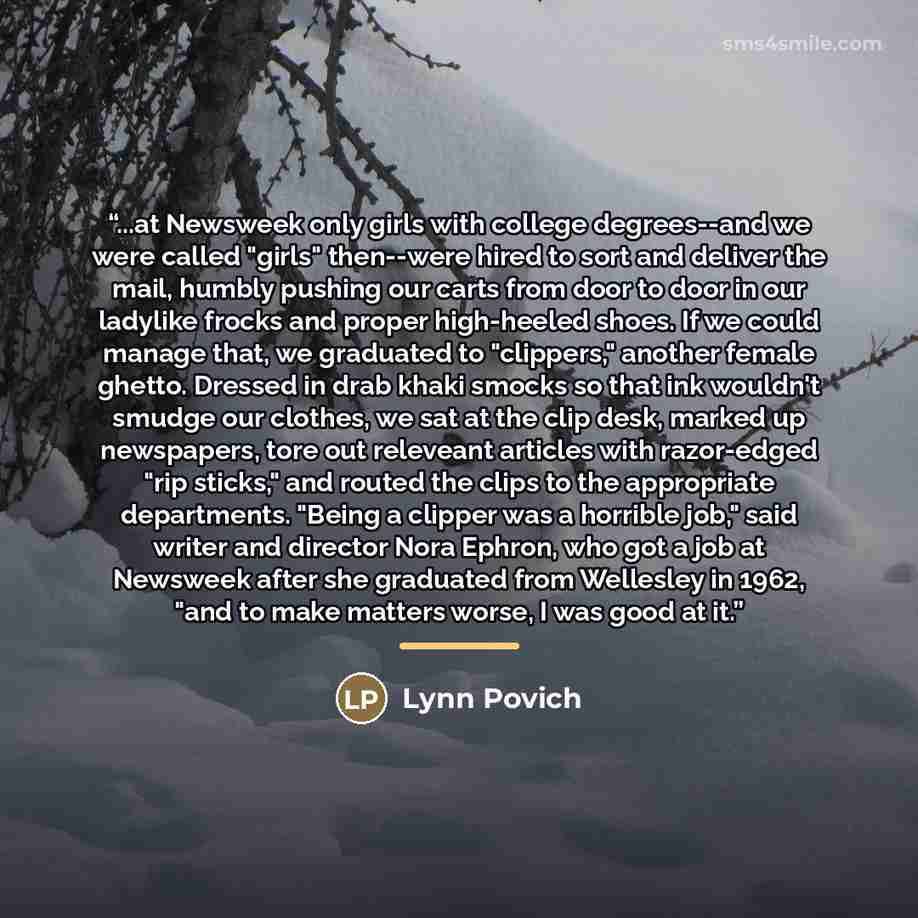 “...at Newsweek only girls with college degrees--and we were called "girls" then--were hired to sort and deliver the mail, humbly pushing our carts from door to door in our ladylike frocks and proper high-heeled shoes. If we could manage that, we graduated to "clippers," another female ghetto…” quote by Lynn Povich