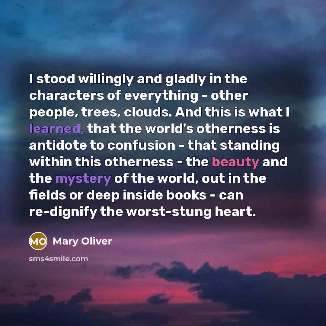 “I stood willingly and gladly in the characters of everything - other people, trees, clouds. And this is what I learned, that the world's otherness is antidote to confusion - that standing within this otherness - the beauty and the mystery of the world, out in the fields or deep inside books - can…” quote by Mary Oliver
