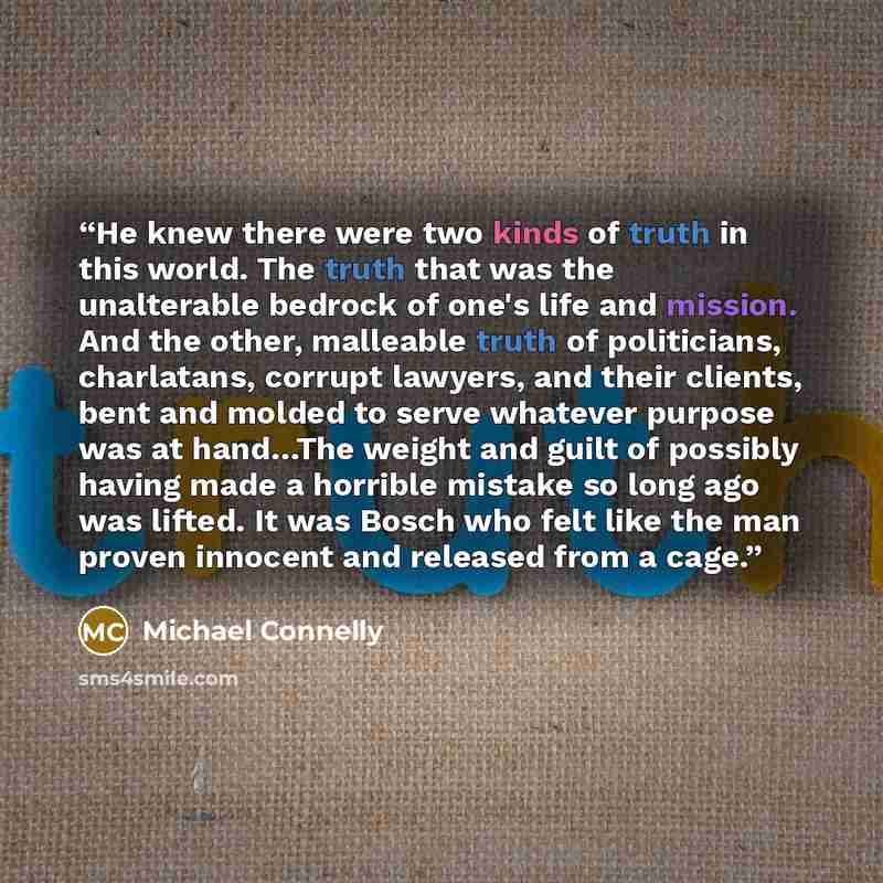 “He knew there were two kinds of truth in this world. The truth that was the unalterable bedrock of one's life and mission. And the other, malleable truth of politicians, charlatans, corrupt lawyers, and their clients, bent and molded to serve whatever purpose was at hand…The weight and guilt of…” quote by Michael Connelly