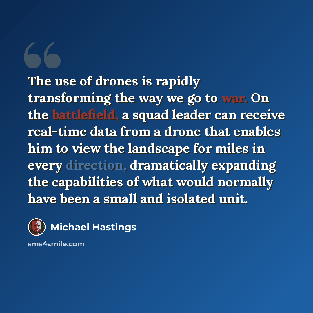 “The use of drones is rapidly transforming the way we go to war. On the battlefield, a squad leader can receive real-time data from a drone that enables him to view the landscape for miles in every direction, dramatically expanding the capabilities of what would normally have been a small and…” quote by Michael Hastings