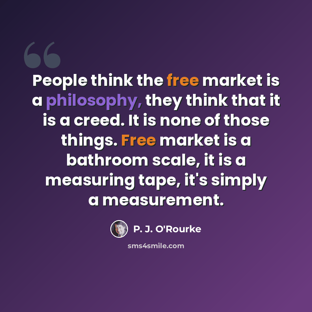 “People think the free market is a philosophy, they think that it is a creed. It is none of those things. Free market is a bathroom scale, it is a measuring tape, it's simply a measurement.” quote by P. J. O'Rourke