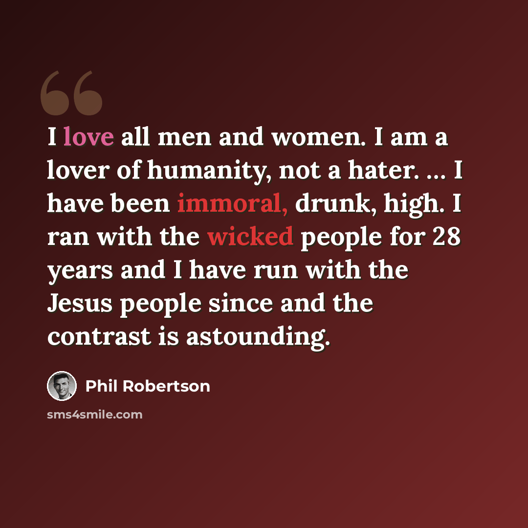“I love all men and women. I am a lover of humanity, not a hater. … I have been immoral, drunk, high. I ran with the wicked people for 28 years and I have run with the Jesus people since and the contrast is astounding.” quote by Phil Robertson