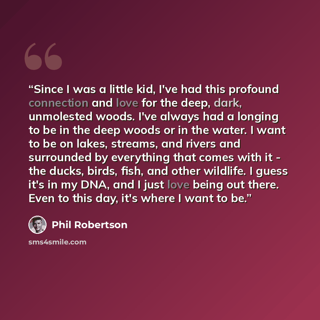“Since I was a little kid, I've had this profound connection and love for the deep, dark, unmolested woods. I've always had a longing to be in the deep woods or in the water. I want to be on lakes, streams, and rivers and surrounded by everything that comes with it - the ducks, birds, fish, and…” quote by Phil Robertson