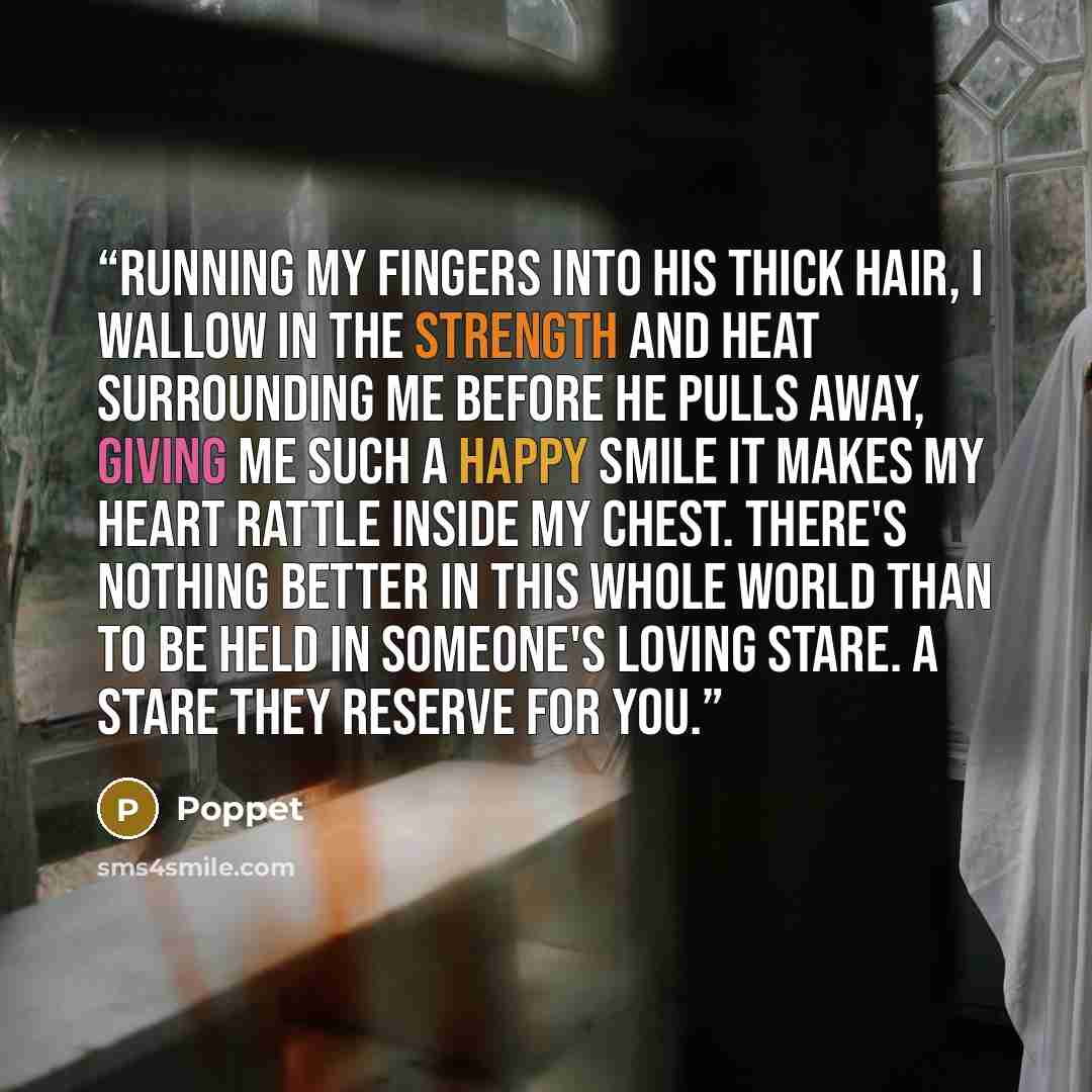 “Running my fingers into his thick hair, I wallow in the strength and heat surrounding me before he pulls away, giving me such a happy smile it makes my heart rattle inside my chest. There's nothing better in this whole world than to be held in someone's loving stare. A stare they reserve for you.” quote by Poppet