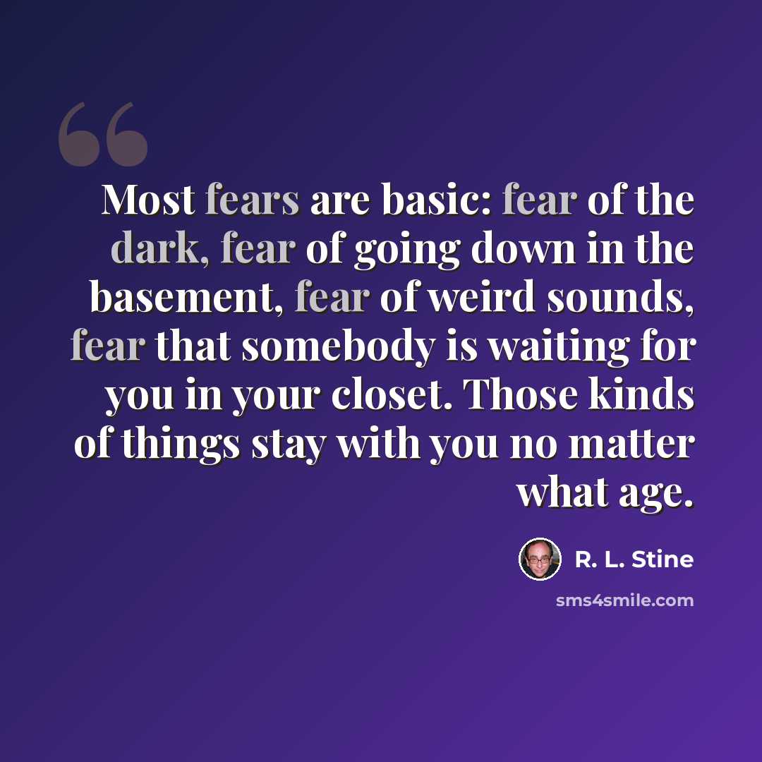 “Most fears are basic: fear of the dark, fear of going down in the basement, fear of weird sounds, fear that somebody is waiting for you in your closet. Those kinds of things stay with you no matter what age.” quote by R. L. Stine