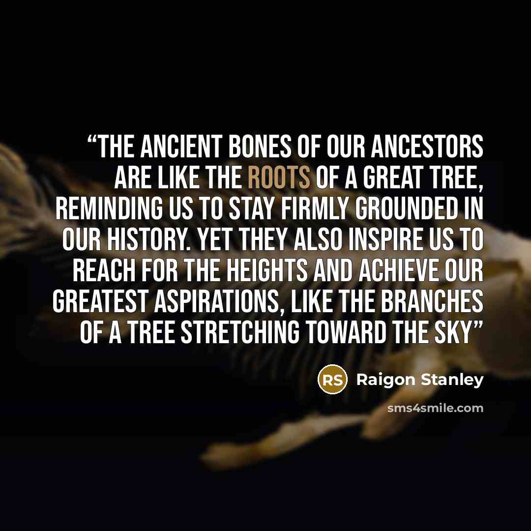 “The ancient bones of our ancestors are like the roots of a great tree, reminding us to stay firmly grounded in our history. Yet they also inspire us to reach for the heights and achieve our greatest aspirations, like the branches of a tree stretching toward the sky” quote by Raigon Stanley
