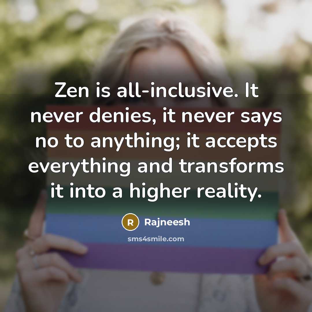 “Zen is all-inclusive. It never denies, it never says no to anything; it accepts everything and transforms it into a higher reality.” quote by Rajneesh