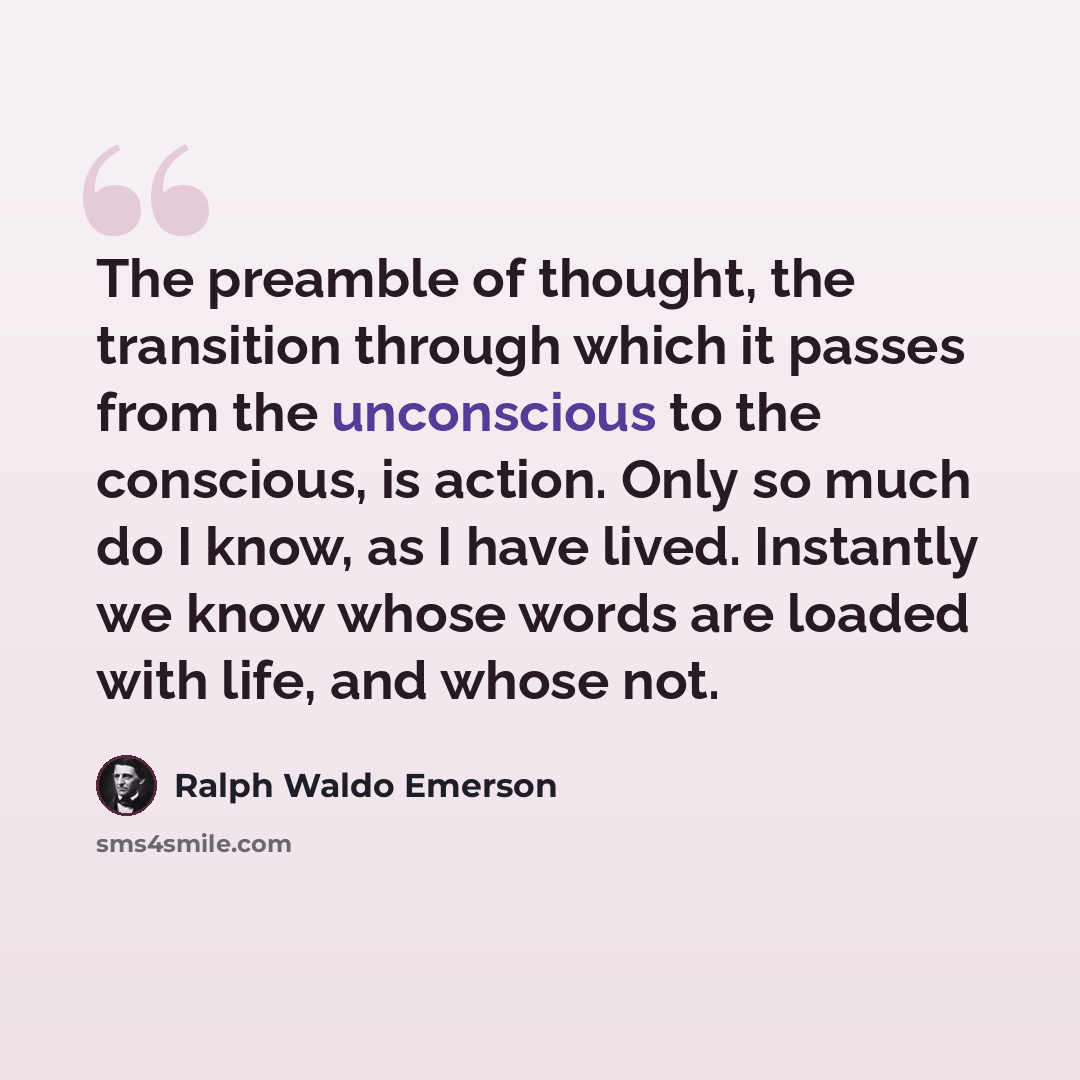 “The preamble of thought, the transition through which it passes from the unconscious to the conscious, is action. Only so much do I know, as I have lived. Instantly we know whose words are loaded with life, and whose not.” quote by Ralph Waldo Emerson