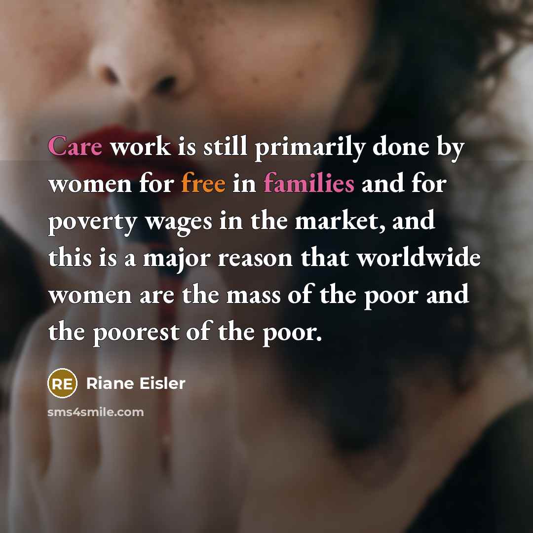“Care work is still primarily done by women for free in families and for poverty wages in the market, and this is a major reason that worldwide women are the mass of the poor and the poorest of the poor.” quote by Riane Eisler