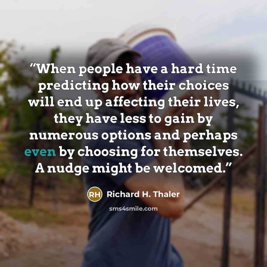 “When people have a hard time predicting how their choices will end up affecting their lives, they have less to gain by numerous options and perhaps even by choosing for themselves. A nudge might be welcomed.” quote by Richard H. Thaler