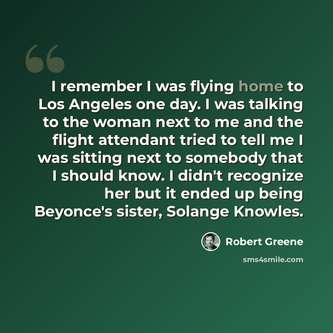 “I remember I was flying home to Los Angeles one day. I was talking to the woman next to me and the flight attendant tried to tell me I was sitting next to somebody that I should know. I didn't recognize her but it ended up being Beyonce's sister, Solange Knowles.” quote by Robert Greene