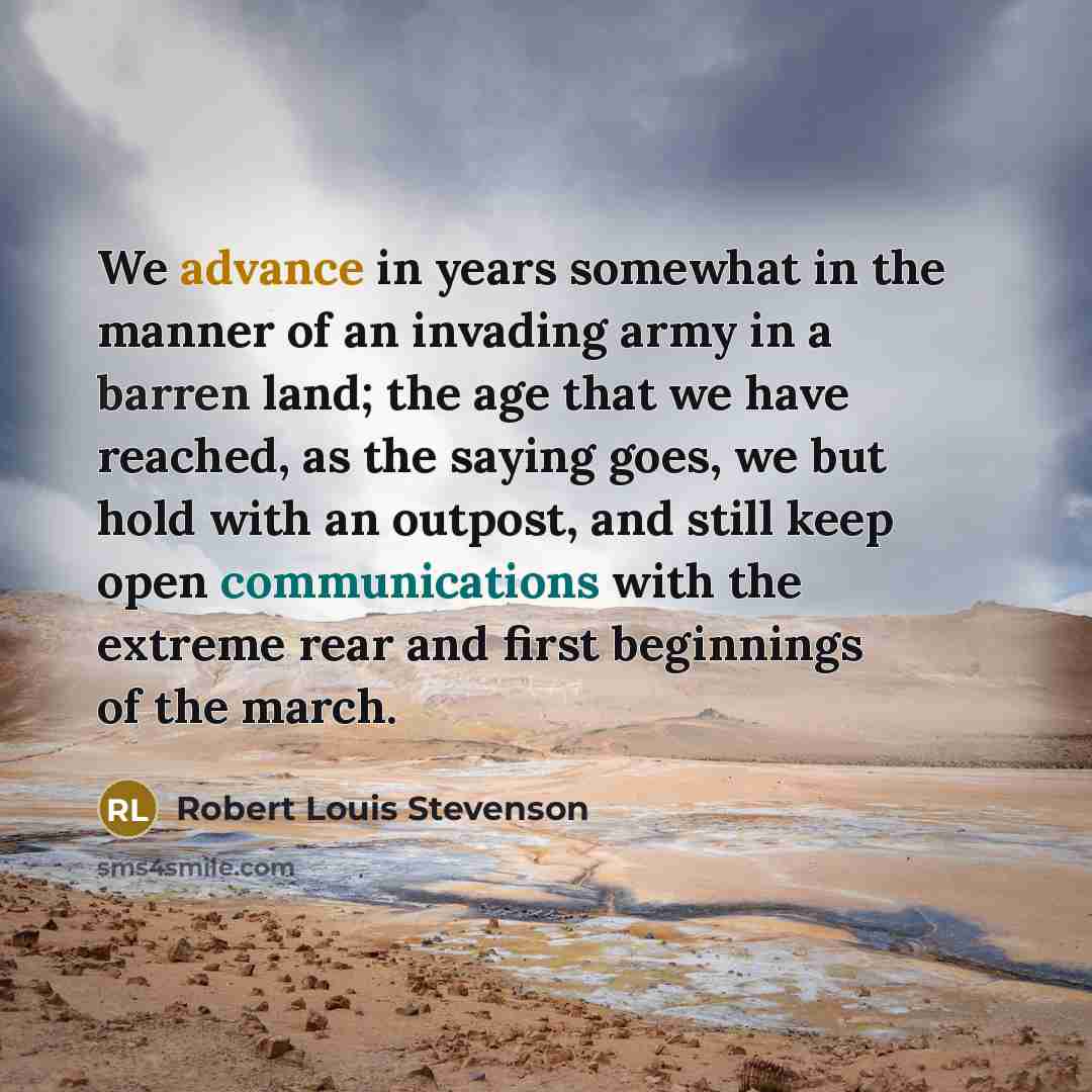 “We advance in years somewhat in the manner of an invading army in a barren land; the age that we have reached, as the saying goes, we but hold with an outpost, and still keep open communications with the extreme rear and first beginnings of the march.” quote by Robert Louis Stevenson