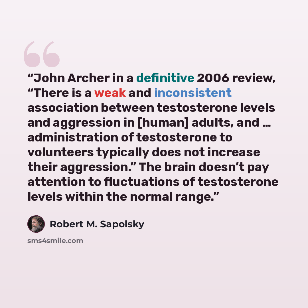 “John Archer in a definitive 2006 review, “There is a weak and inconsistent association between testosterone levels and aggression in [human] adults, and … administration of testosterone to volunteers typically does not increase their aggression.” The brain doesn’t pay attention to fluctuations of…” quote by Robert M. Sapolsky