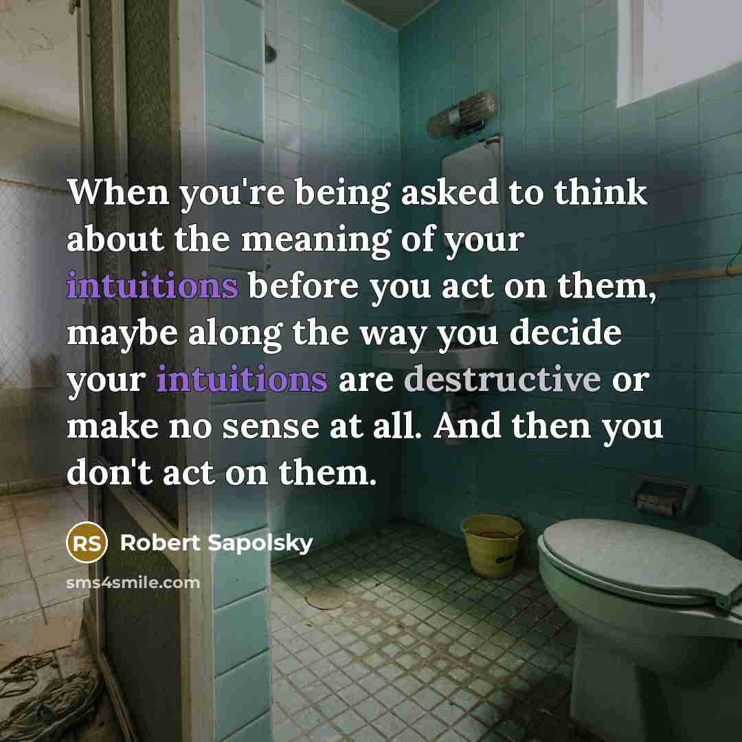 “When you're being asked to think about the meaning of your intuitions before you act on them, maybe along the way you decide your intuitions are destructive or make no sense at all. And then you don't act on them.” quote by Robert Sapolsky