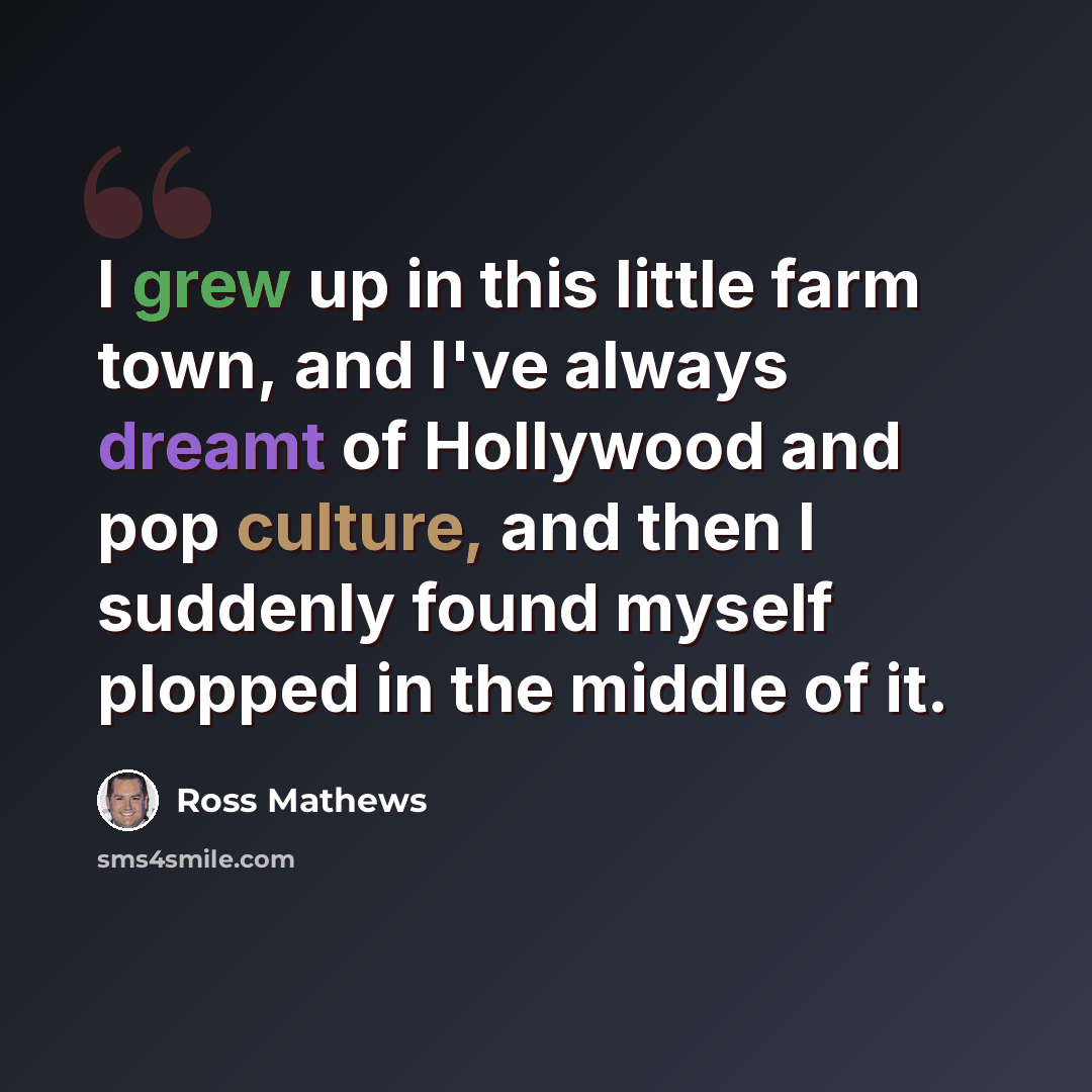 “I grew up in this little farm town, and I've always dreamt of Hollywood and pop culture, and then I suddenly found myself plopped in the middle of it.” quote by Ross Mathews