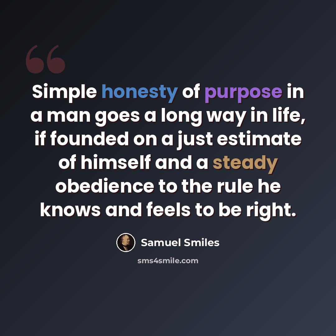 “Simple honesty of purpose in a man goes a long way in life, if founded on a just estimate of himself and a steady obedience to the rule he knows and feels to be right.” quote by Samuel Smiles