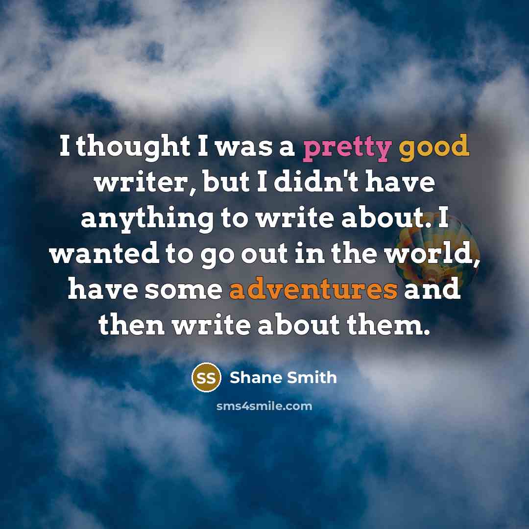 “I thought I was a pretty good writer, but I didn't have anything to write about. I wanted to go out in the world, have some adventures and then write about them.” quote by Shane Smith