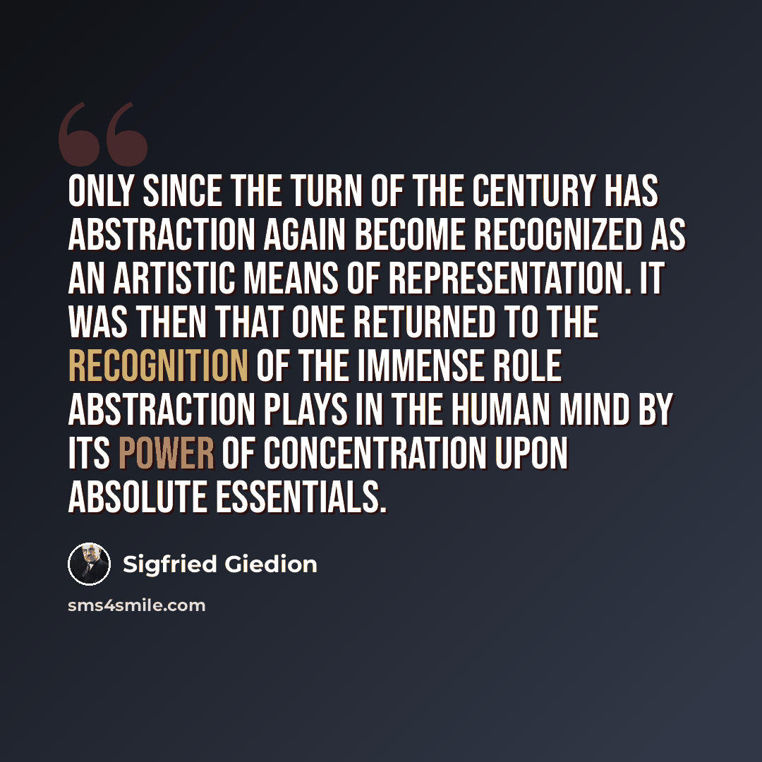 “Only since the turn of the century has abstraction again become recognized as an artistic means of representation. It was then that one returned to the recognition of the immense role abstraction plays in the human mind by its power of concentration upon absolute essentials.” quote by Sigfried Giedion