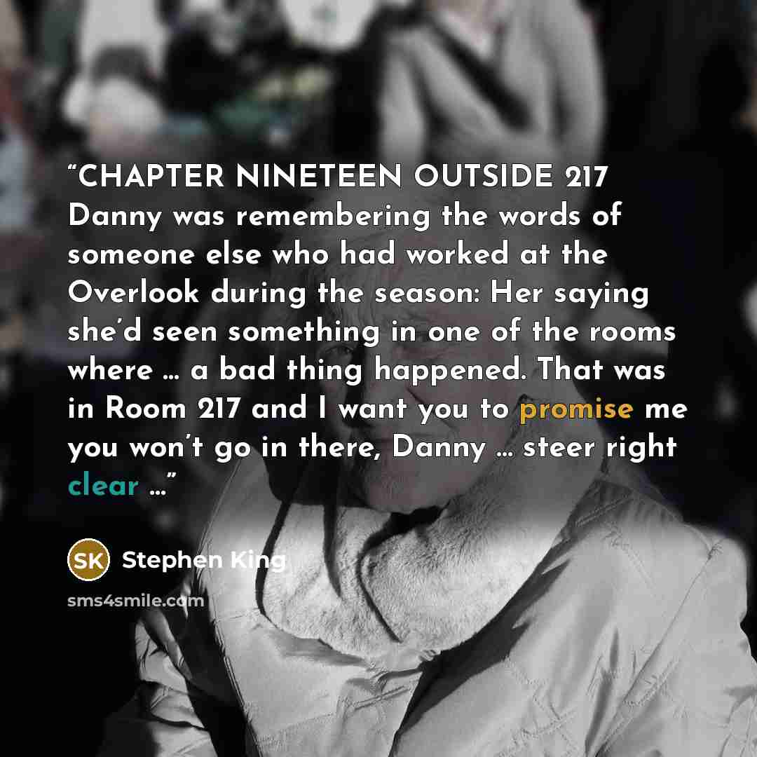 “CHAPTER NINETEEN OUTSIDE 217 Danny was remembering the words of someone else who had worked at the Overlook during the season: Her saying she’d seen something in one of the rooms where … a bad thing happened. That was in Room 217 and I want you to promise me you won’t go in there, Danny … steer…” quote by Stephen King