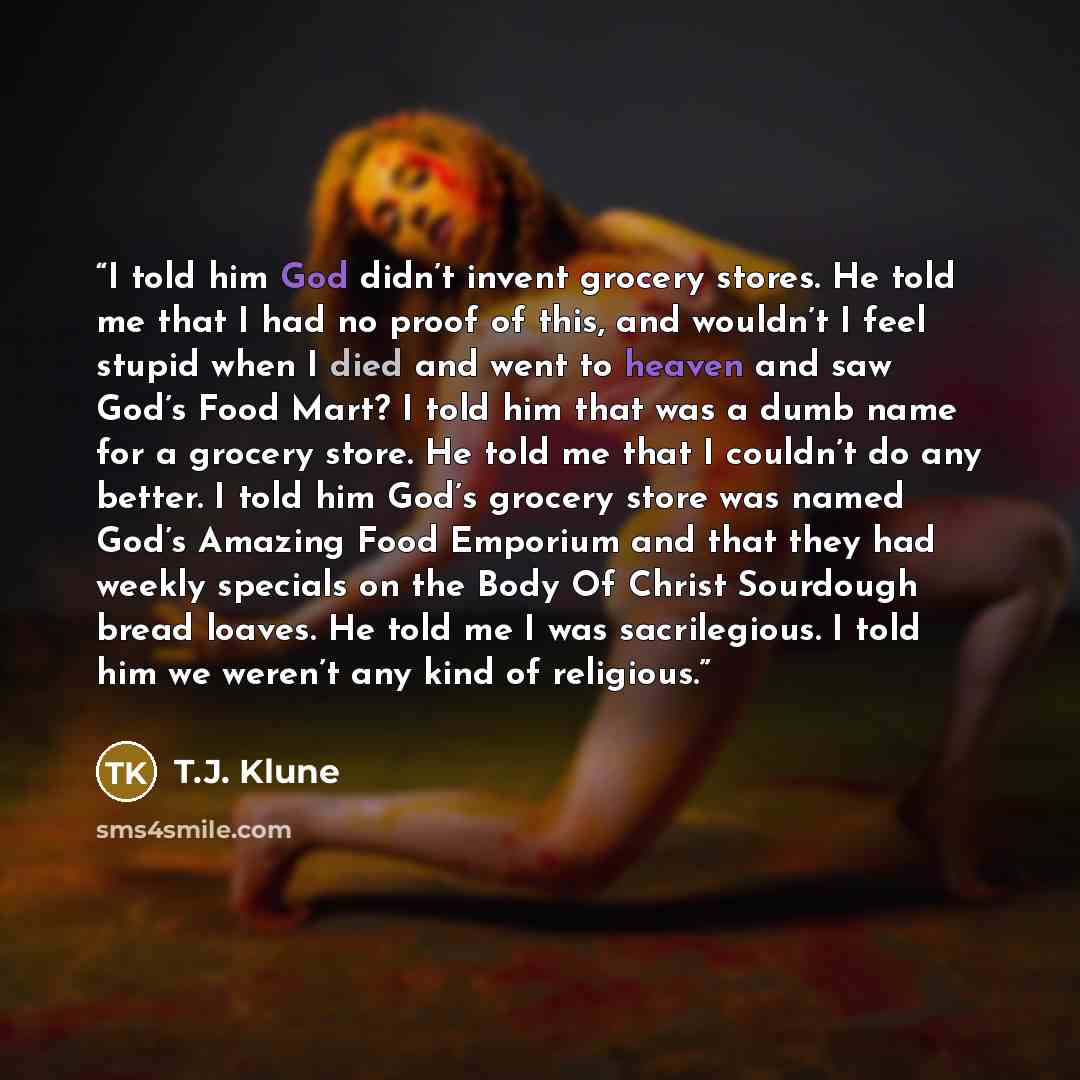 “I told him God didn’t invent grocery stores. He told me that I had no proof of this, and wouldn’t I feel stupid when I died and went to heaven and saw God’s Food Mart? I told him that was a dumb name for a grocery store. He told me that I couldn’t do any better. I told him God’s grocery store was…” quote by T.J. Klune