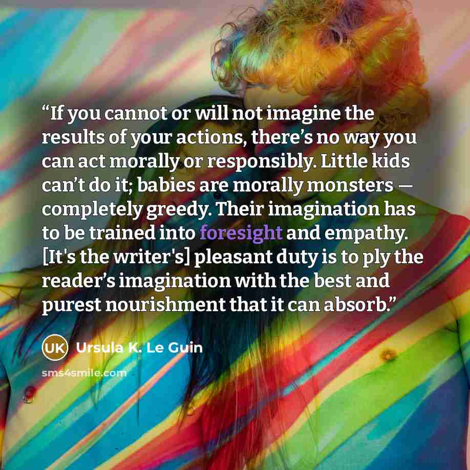 “If you cannot or will not imagine the results of your actions, there’s no way you can act morally or responsibly. Little kids can’t do it; babies are morally monsters — completely greedy. Their imagination has to be trained into foresight and empathy. [It's the writer's] pleasant duty is to ply…” quote by Ursula K. Le Guin