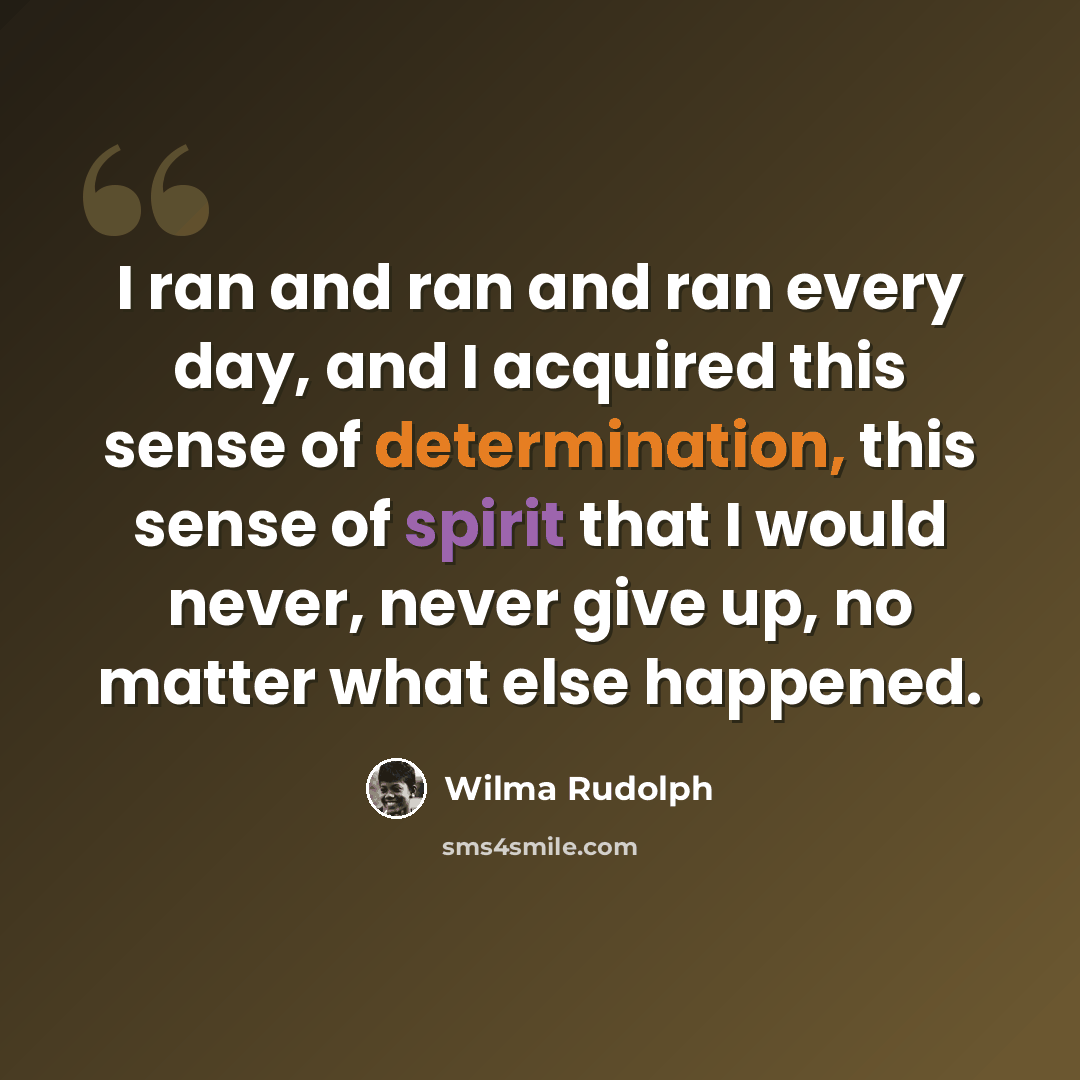 “I ran and ran and ran every day, and I acquired this sense of determination, this sense of spirit that I would never, never give up, no matter what else happened.” quote by Wilma Rudolph