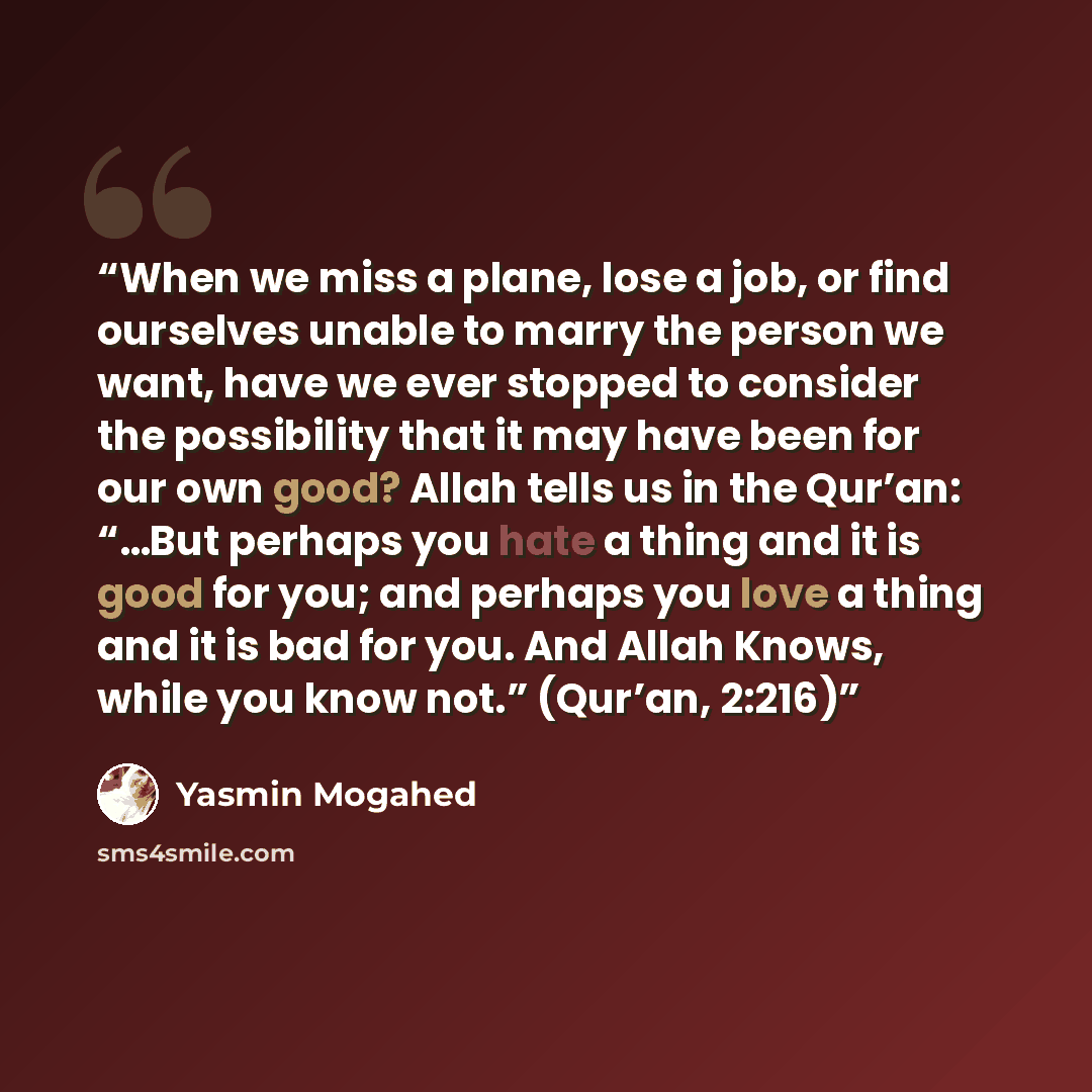 “When we miss a plane, lose a job, or find ourselves unable to marry the person we want, have we ever stopped to consider the possibility that it may have been for our own good? Allah tells us in the Qur’an: “…But perhaps you hate a thing and it is good for you; and perhaps you love a thing and it…” quote by Yasmin Mogahed