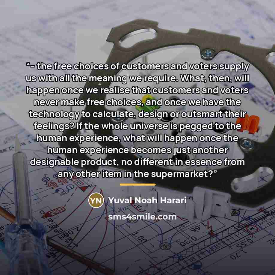 “– the free choices of customers and voters supply us with all the meaning we require. What, then, will happen once we realise that customers and voters never make free choices, and once we have the technology to calculate, design or outsmart their feelings? If the whole universe is pegged to the…” quote by Yuval Noah Harari