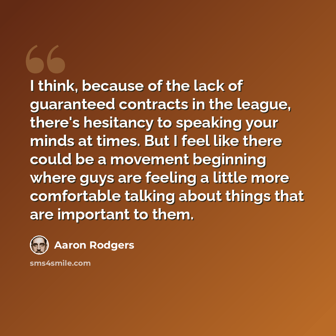 “I think, because of the lack of guaranteed contracts in the league, there's hesitancy to speaking your minds at times. But I feel like there could be a movement beginning where guys are feeling a little more comfortable talking about things that are important to them.” quote by Aaron Rodgers