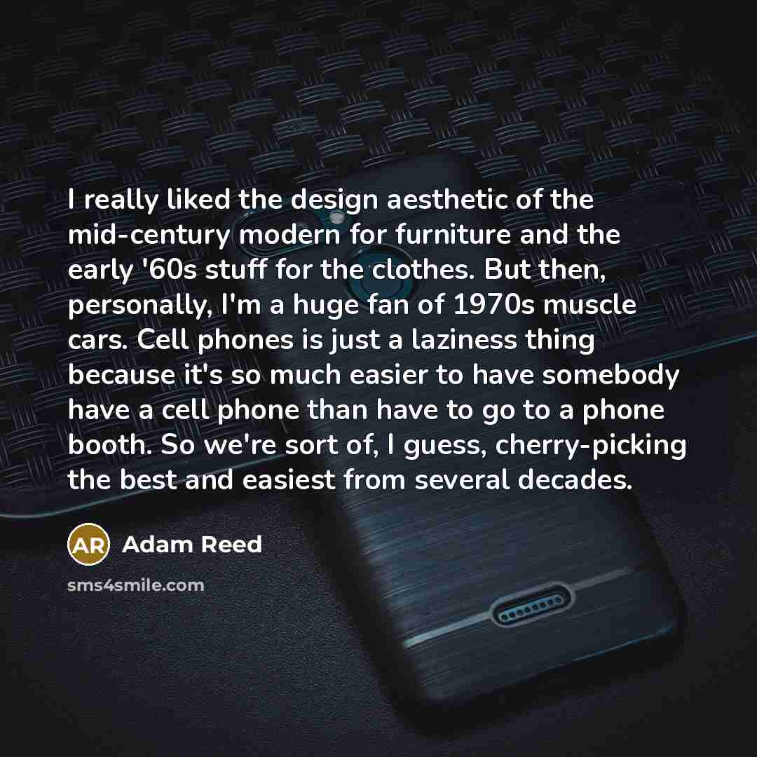 “I really liked the design aesthetic of the mid-century modern for furniture and the early '60s stuff for the clothes. But then, personally, I'm a huge fan of 1970s muscle cars. Cell phones is just a laziness thing because it's so much easier to have somebody have a cell phone than have to go to a…” quote by Adam Reed