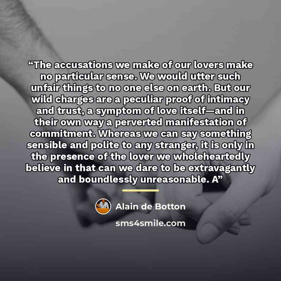 “The accusations we make of our lovers make no particular sense. We would utter such unfair things to no one else on earth. But our wild charges are a peculiar proof of intimacy and trust, a symptom of love itself—and in their own way a perverted manifestation of commitment. Whereas we can say…” quote by Alain de Botton