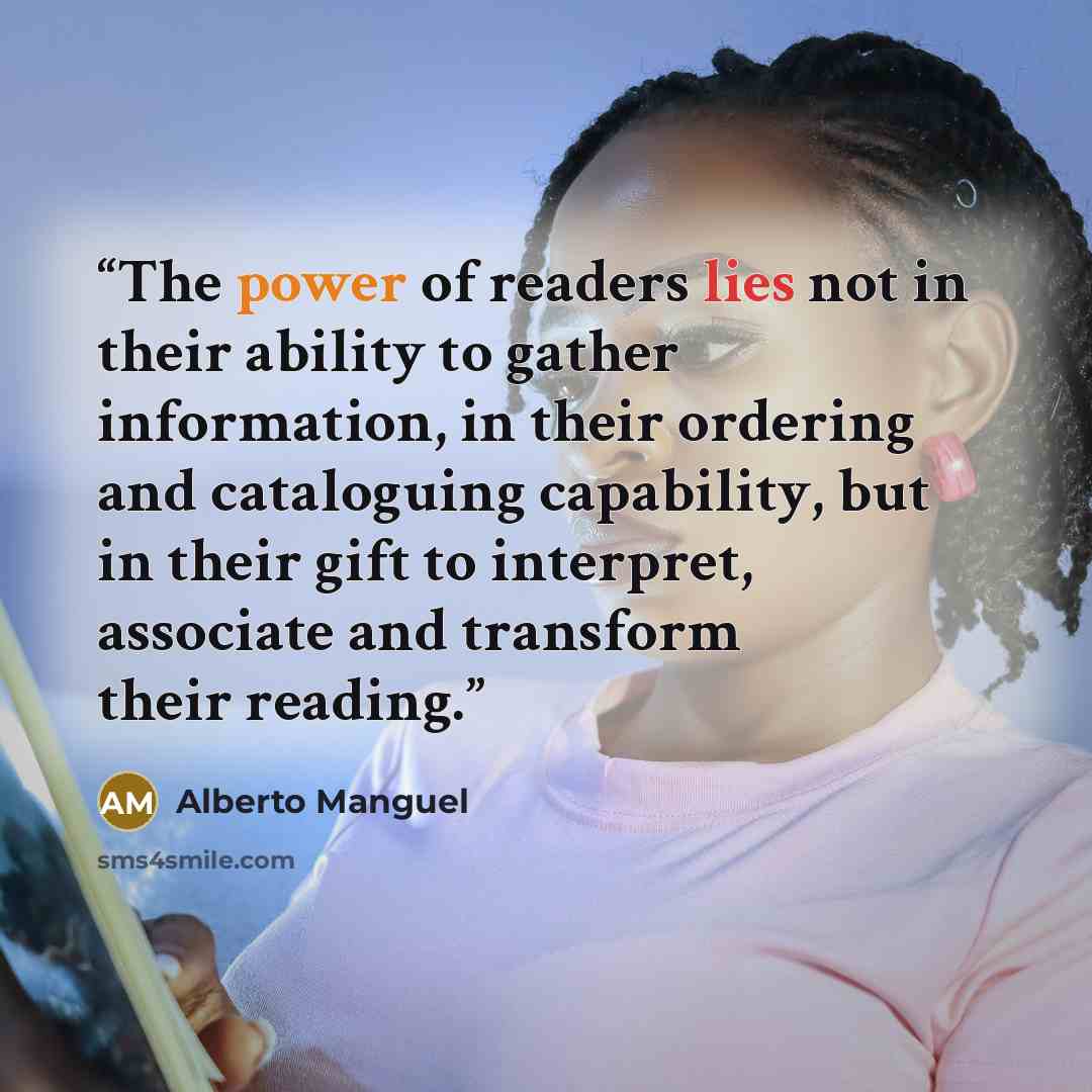 “The power of readers lies not in their ability to gather information, in their ordering and cataloguing capability, but in their gift to interpret, associate and transform their reading.” quote by Alberto Manguel