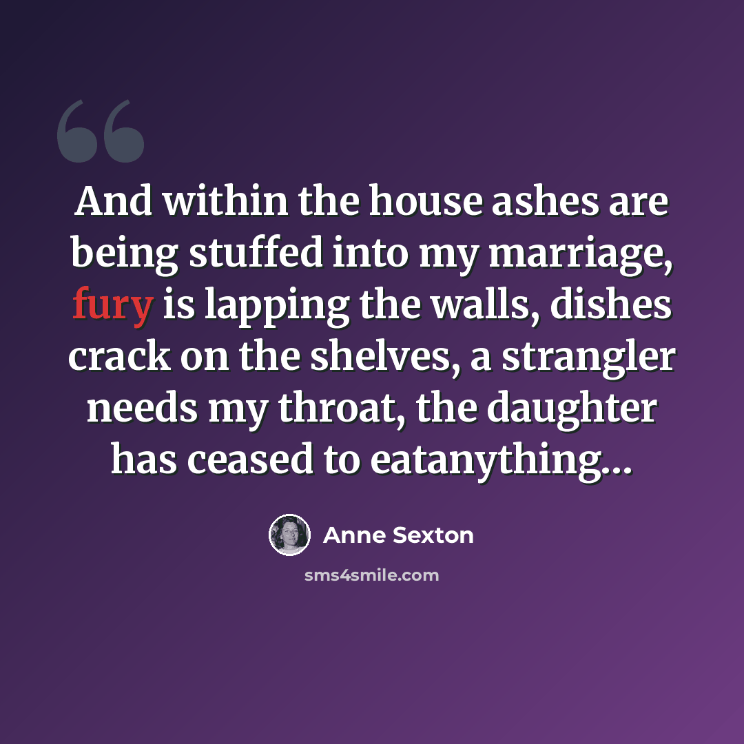 “And within the house ashes are being stuffed into my marriage, fury is lapping the walls, dishes crack on the shelves, a strangler needs my throat, the daughter has ceased to eatanything…” quote by Anne Sexton