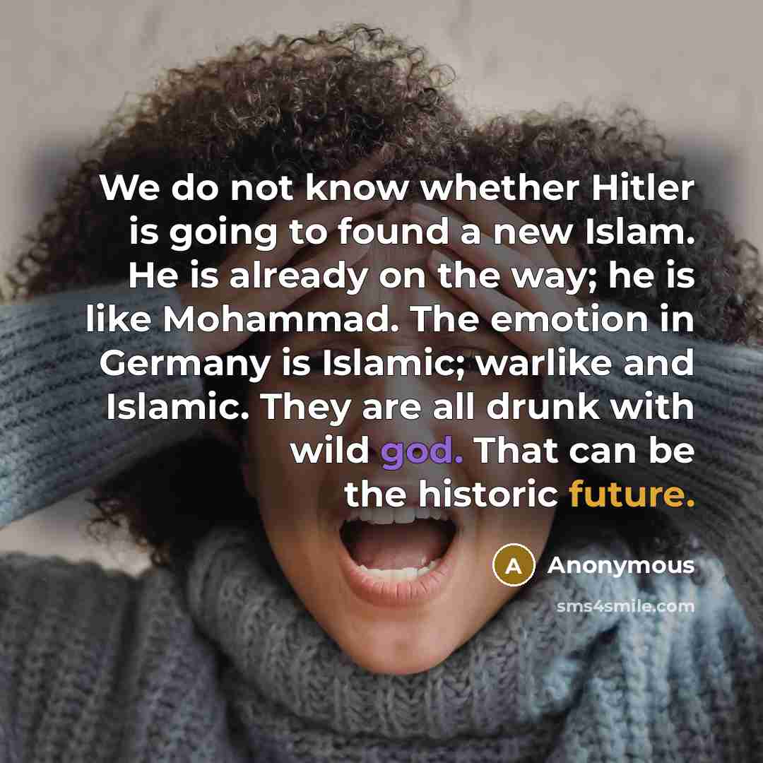 “We do not know whether Hitler is going to found a new Islam. He is already on the way; he is like Mohammad. The emotion in Germany is Islamic; warlike and Islamic. They are all drunk with wild god. That can be the historic future.” quote by Anonymous