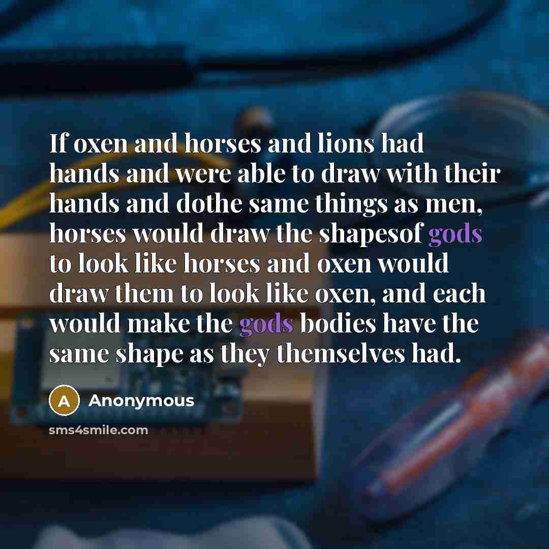 “If oxen and horses and lions had hands and were able to draw with their hands and dothe same things as men, horses would draw the shapesof gods to look like horses and oxen would draw them to look like oxen, and each would make the gods bodies have the same shape as they themselves had.” quote by Anonymous
