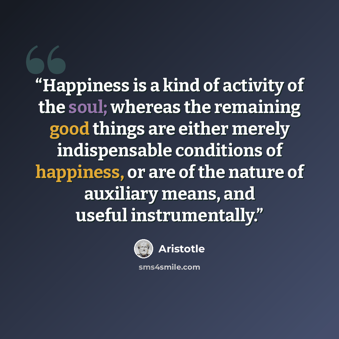 “Happiness is a kind of activity of the soul; whereas the remaining good things are either merely indispensable conditions of happiness, or are of the nature of auxiliary means, and useful instrumentally.” quote by Aristotle