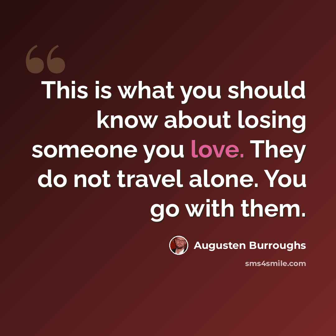 “This is what you should know about losing someone you love. They do not travel alone. You go with them.” quote by Augusten Burroughs