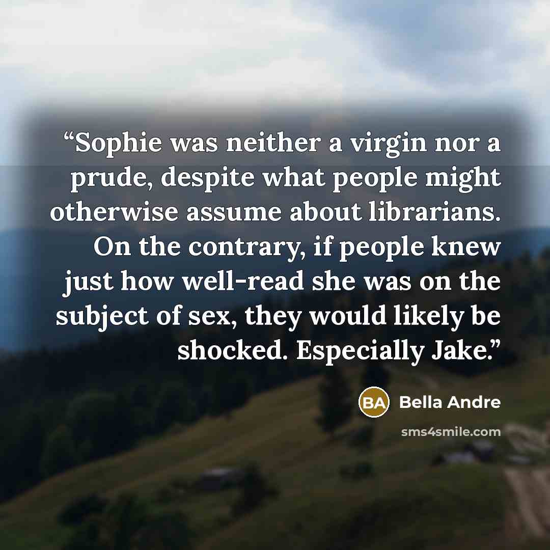 “Sophie was neither a virgin nor a prude, despite what people might otherwise assume about librarians. On the contrary, if people knew just how well-read she was on the subject of sex, they would likely be shocked. Especially Jake.” quote by Bella Andre