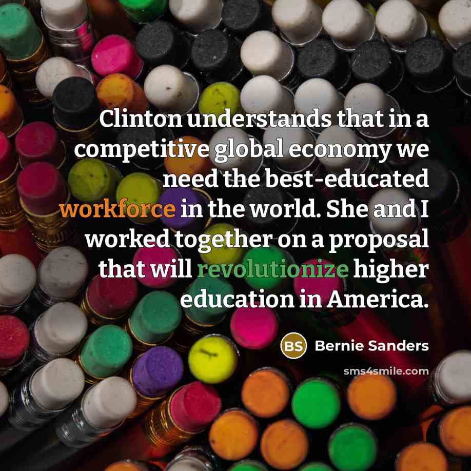 “Clinton understands that in a competitive global economy we need the best-educated workforce in the world. She and I worked together on a proposal that will revolutionize higher education in America.” quote by Bernie Sanders