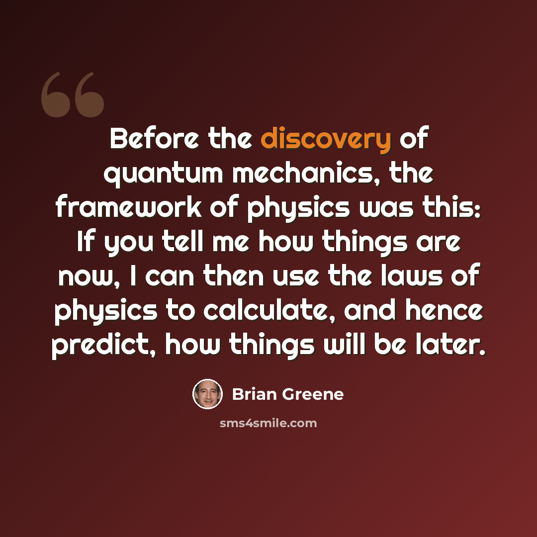 “Before the discovery of quantum mechanics, the framework of physics was this: If you tell me how things are now, I can then use the laws of physics to calculate, and hence predict, how things will be later.” quote by Brian Greene