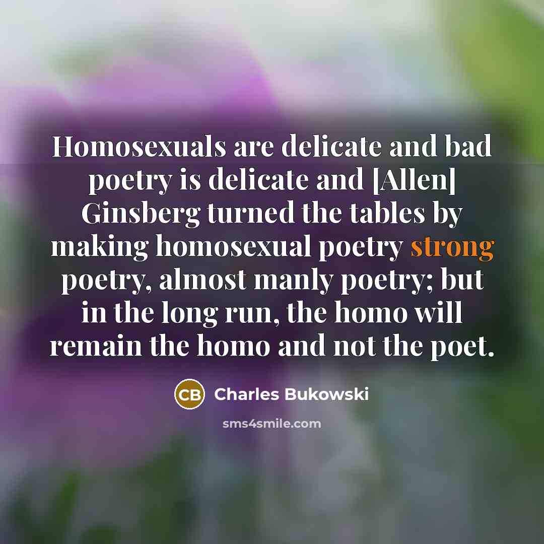 “Homosexuals are delicate and bad poetry is delicate and [Allen] Ginsberg turned the tables by making homosexual poetry strong poetry, almost manly poetry; but in the long run, the homo will remain the homo and not the poet.” quote by Charles Bukowski