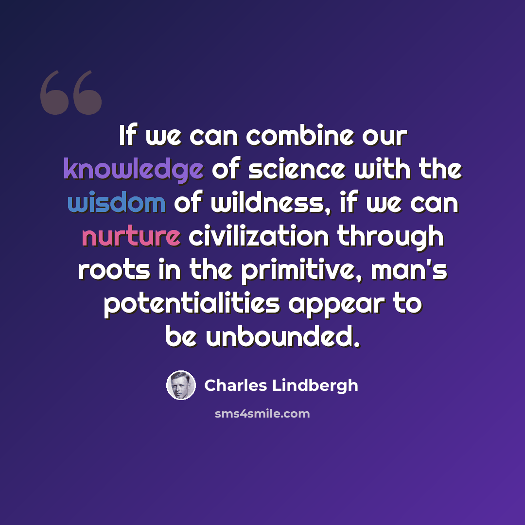“If we can combine our knowledge of science with the wisdom of wildness, if we can nurture civilization through roots in the primitive, man's potentialities appear to be unbounded.” quote by Charles Lindbergh