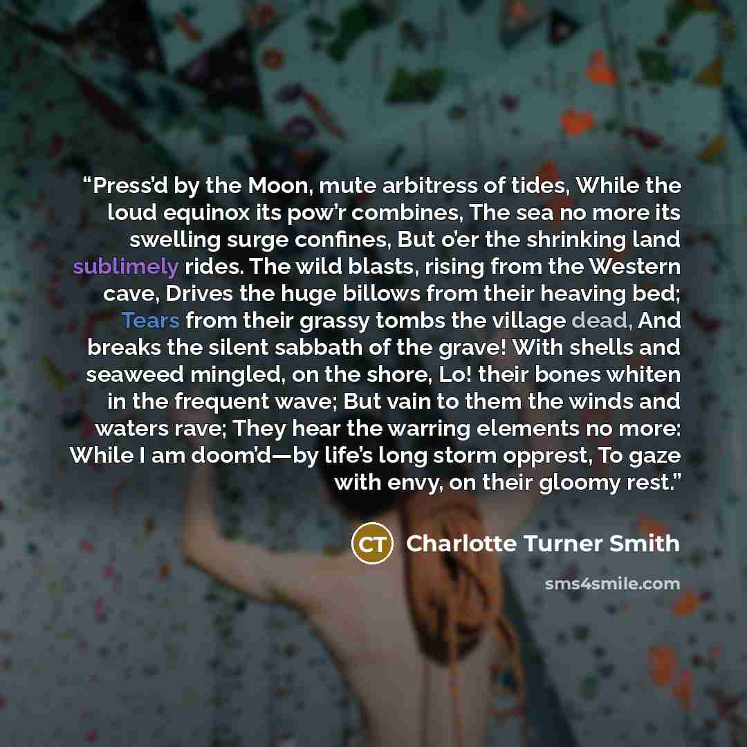 “Press’d by the Moon, mute arbitress of tides, While the loud equinox its pow’r combines, The sea no more its swelling surge confines, But o’er the shrinking land sublimely rides. The wild blasts, rising from the Western cave, Drives the huge billows from their heaving bed; Tears from their grassy…” quote by Charlotte Turner Smith