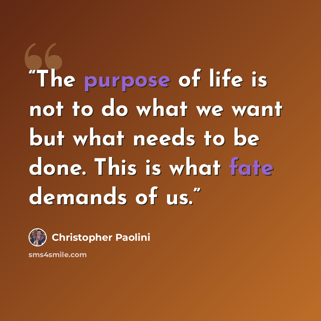 “The purpose of life is not to do what we want but what needs to be done. This is what fate demands of us.” quote by Christopher Paolini
