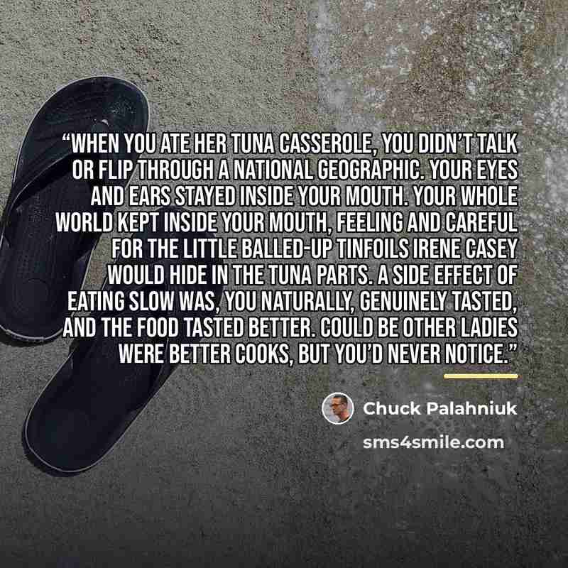 “When you ate her tuna casserole, you didn’t talk or flip through a National Geographic. Your eyes and ears stayed inside your mouth. Your whole world kept inside your mouth, feeling and careful for the little balled-up tinfoils Irene Casey would hide in the tuna parts. A side effect of eating slow…” quote by Chuck Palahniuk