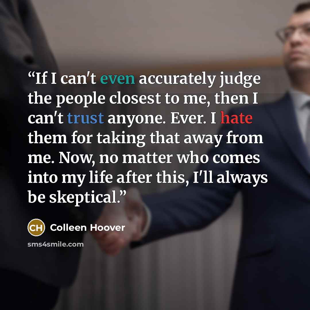 “If I can't even accurately judge the people closest to me, then I can't trust anyone. Ever. I hate them for taking that away from me. Now, no matter who comes into my life after this, I'll always be skeptical.” quote by Colleen Hoover