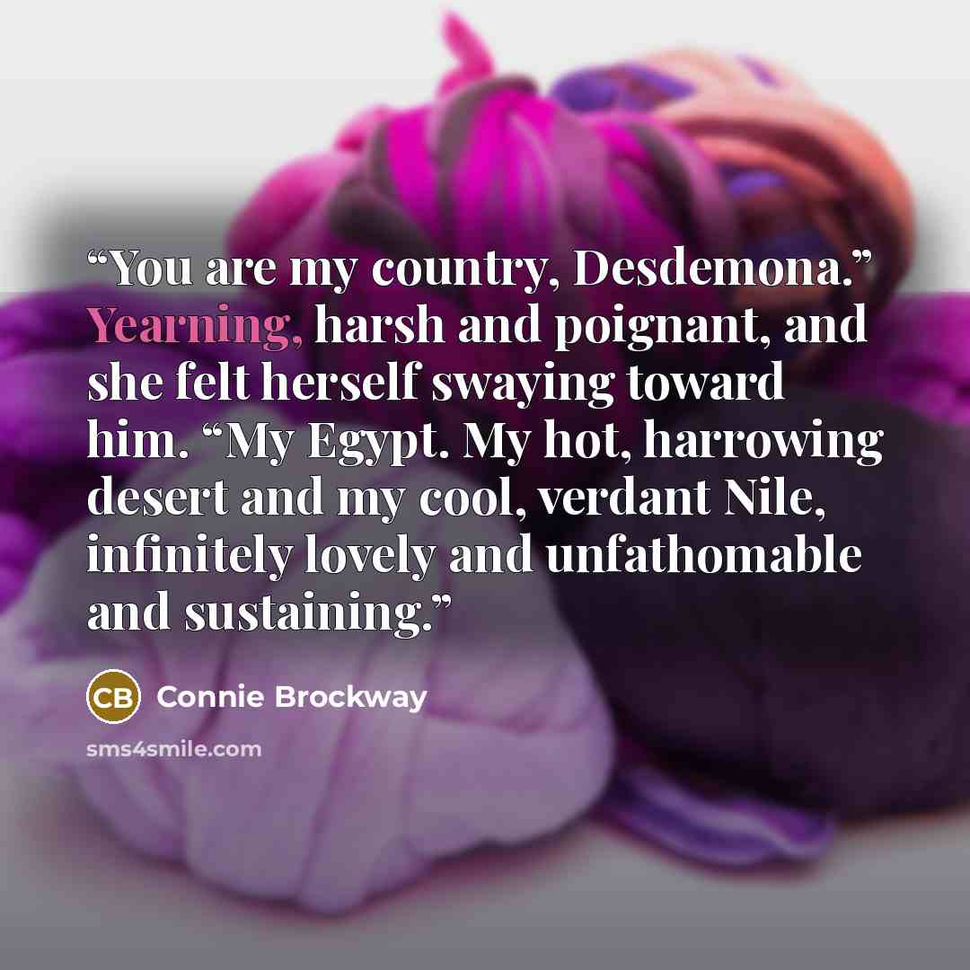 “You are my country, Desdemona.” Yearning, harsh and poignant, and she felt herself swaying toward him. “My Egypt. My hot, harrowing desert and my cool, verdant Nile, infinitely lovely and unfathomable and sustaining.” quote by Connie Brockway