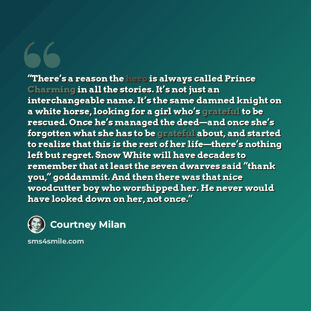 “There’s a reason the hero is always called Prince Charming in all the stories. It’s not just an interchangeable name. It’s the same damned knight on a white horse, looking for a girl who’s grateful to be rescued. Once he’s managed the deed—and once she’s forgotten what she has to be grateful…” quote by Courtney Milan